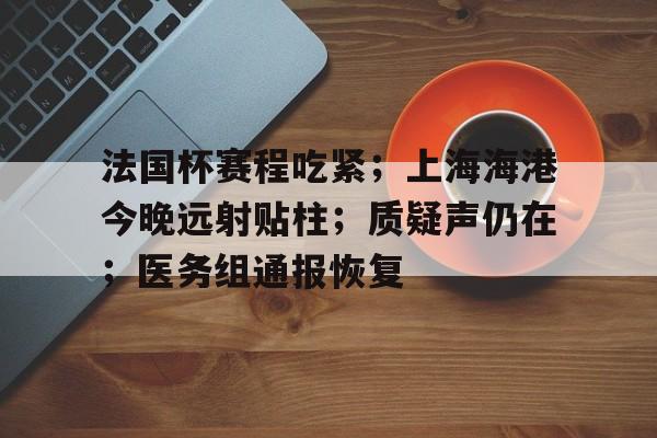 半岛体育在线官网-法国杯赛程吃紧；上海海港今晚远射贴柱；质疑声仍在；医务组通报恢复