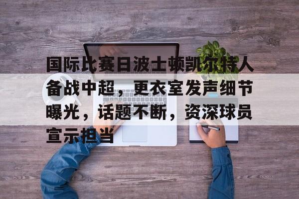 半岛体育官网入口注册-国际比赛日波士顿凯尔特人备战中超，更衣室发声细节曝光，话题不断，资深球员宣示担当